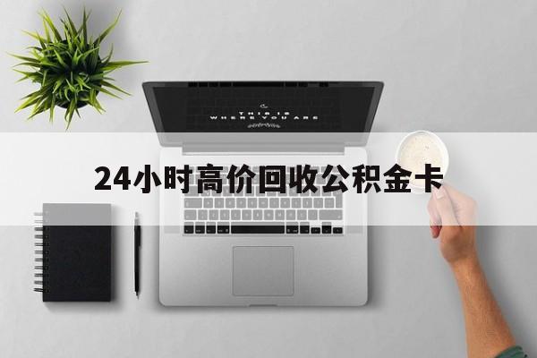 最新24小时高价回收公积金卡方法分析(最方便真实的玉溪24小时高价回收公积金卡怎么办方法)