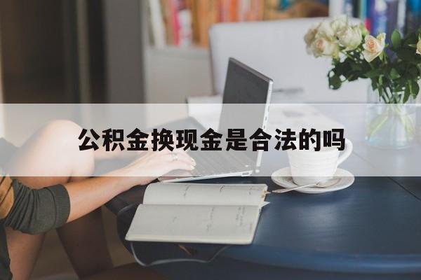 最新公积金换现金是合法的吗方法分析(最方便真实的玉溪公积金换现金是合法的吗怎么办方法)