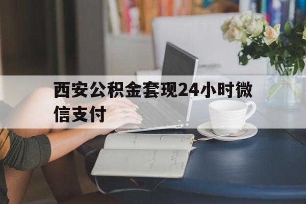 最新西安公积金套现24小时微信支付方法分析(最方便真实的玉溪西安公积金套现24小时微信支付有影响吗方法)