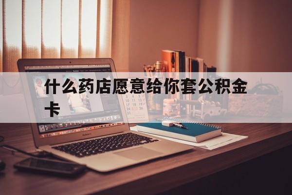 最新什么药店愿意给你套公积金卡方法分析(最方便真实的玉溪什么药店愿意给你套公积金卡的钱方法)