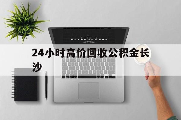 最新24小时高价回收公积金长沙方法分析(最方便真实的玉溪长沙公积金n方法)
