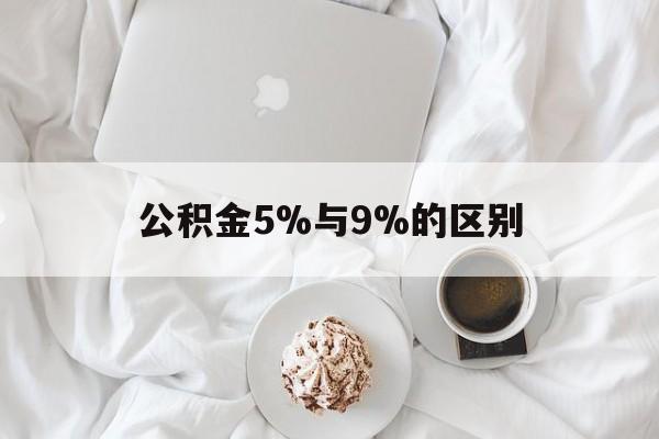 最新公积金5%与9%的区别方法分析(最方便真实的玉溪公积金5%和12%有什么区别方法)
